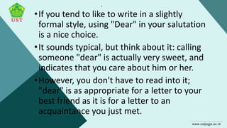 .
•If you tend to like to write in a slightly
formal style, using "Dear" in your salutation
is a nice choice.
•It sounds typical, but think about it: calling
someone "dear" is actually very sweet, and
indicates that you care about him or her.
•However, you don't have to read into it;
"dear" is as appropriate for a letter to your
best friend as it is for a letter to an
acquaintance you just met.
 