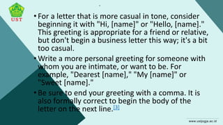 .
•For a letter that is more casual in tone, consider
beginning it with "Hi, [name]" or "Hello, [name]."
This greeting is appropriate for a friend or relative,
but don't begin a business letter this way; it's a bit
too casual.
•Write a more personal greeting for someone with
whom you are intimate, or want to be. For
example, "Dearest [name]," "My [name]" or
"Sweet [name]."
•Be sure to end your greeting with a comma. It is
also formally correct to begin the body of the
letter on the next line.[3]
 