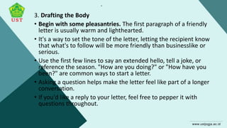 .
3. Drafting the Body
• Begin with some pleasantries. The first paragraph of a friendly
letter is usually warm and lighthearted.
• It's a way to set the tone of the letter, letting the recipient know
that what's to follow will be more friendly than businesslike or
serious.
• Use the first few lines to say an extended hello, tell a joke, or
reference the season. "How are you doing?" or "How have you
been?" are common ways to start a letter.
• Asking a question helps make the letter feel like part of a longer
conversation.
• If you'd like a reply to your letter, feel free to pepper it with
questions throughout.
 