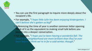 • You can use the first paragraph to inquire more deeply about the
recipient's life.
• For example, "I hope little Julie has been enjoying kindergarten. I
can't believe she's gotten so big!"
• Referencing the time of year is another common letter opening.
Think of it as the equivalent to making small talk before you
launch into a deeper conversation.
• For example, "I hope you've been having a wonderful fall. The
trees in my neighborhood are more brilliant than they've ever
been before. I think we're in for a cold winter, though."
 