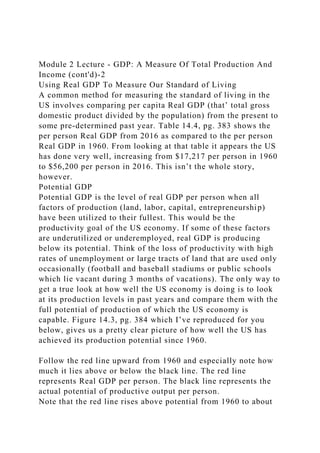 Module 2 Lecture - GDP: A Measure Of Total Production And
Income (cont'd)-2
Using Real GDP To Measure Our Standard of Living
A common method for measuring the standard of living in the
US involves comparing per capita Real GDP (that’ total gross
domestic product divided by the population) from the present to
some pre-determined past year. Table 14.4, pg. 383 shows the
per person Real GDP from 2016 as compared to the per person
Real GDP in 1960. From looking at that table it appears the US
has done very well, increasing from $17,217 per person in 1960
to $56,200 per person in 2016. This isn’t the whole story,
however.
Potential GDP
Potential GDP is the level of real GDP per person when all
factors of production (land, labor, capital, entrepreneurship)
have been utilized to their fullest. This would be the
productivity goal of the US economy. If some of these factors
are underutilized or underemployed, real GDP is producing
below its potential. Think of the loss of productivity with high
rates of unemployment or large tracts of land that are used only
occasionally (football and baseball stadiums or public schools
which lie vacant during 3 months of vacations). The only way to
get a true look at how well the US economy is doing is to look
at its production levels in past years and compare them with the
full potential of production of which the US economy is
capable. Figure 14.3, pg. 384 which I’ve reproduced for you
below, gives us a pretty clear picture of how well the US has
achieved its production potential since 1960.
Follow the red line upward from 1960 and especially note how
much it lies above or below the black line. The red line
represents Real GDP per person. The black line represents the
actual potential of productive output per person.
Note that the red line rises above potential from 1960 to about
 