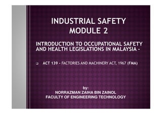 INTRODUCTION TO OCCUPATIONAL SAFETY
AND HEALTH LEGISLATIONS IN MALAYSIA -
ACT 139 - FACTORIES AND MACHINERY ACT, 1967 (FMA)
by:
NORRAZMAN ZAIHA BIN ZAINOL
FACULTY OF ENGINEERING TECHNOLOGY
 