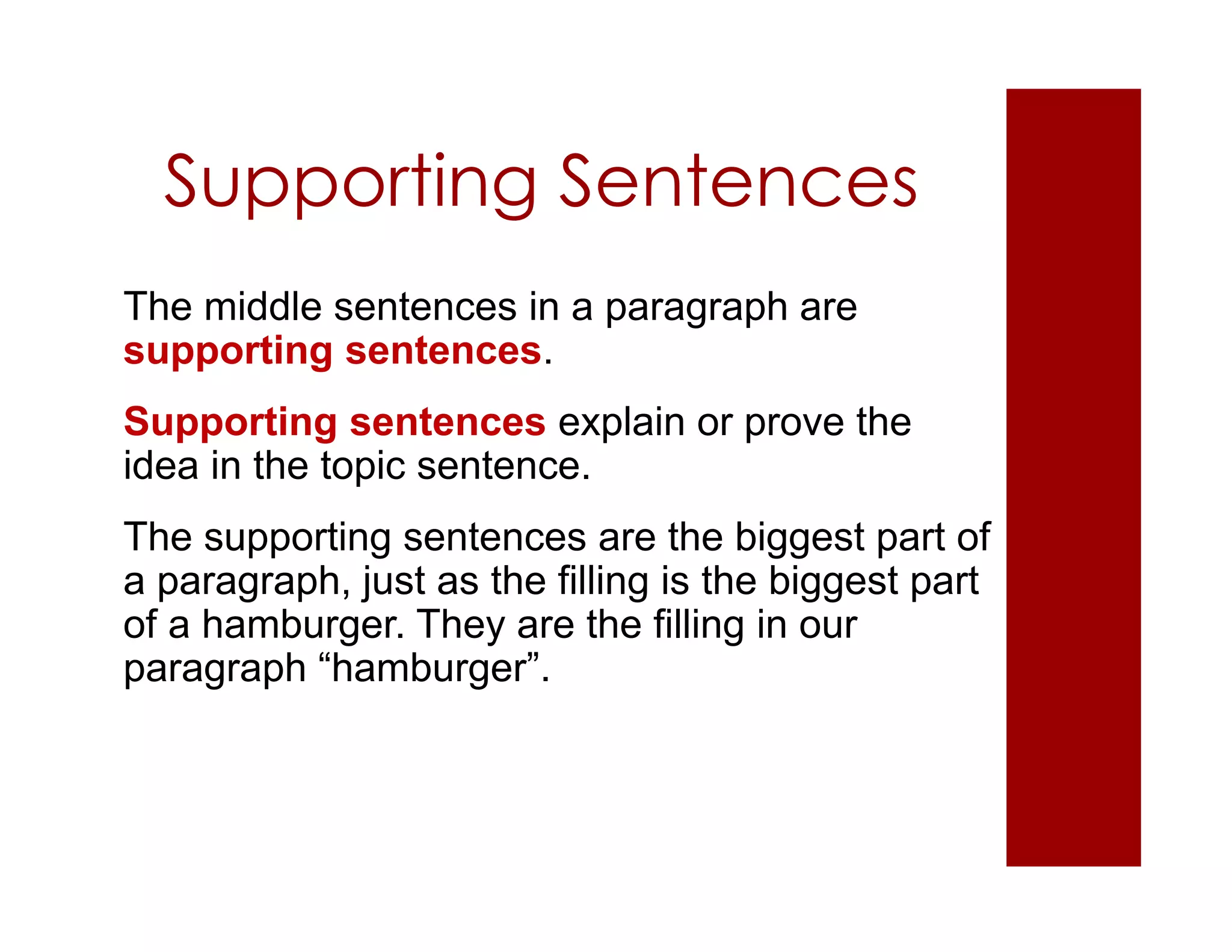 Supporting Sentences
The middle sentences in a paragraph are
supporting sentences.
Supporting sentences explain or prove the
idea in the topic sentence.
The supporting sentences are the biggest part of
a paragraph, just as the filling is the biggest part
of a hamburger. They are the filling in our
paragraph “hamburger”.
 