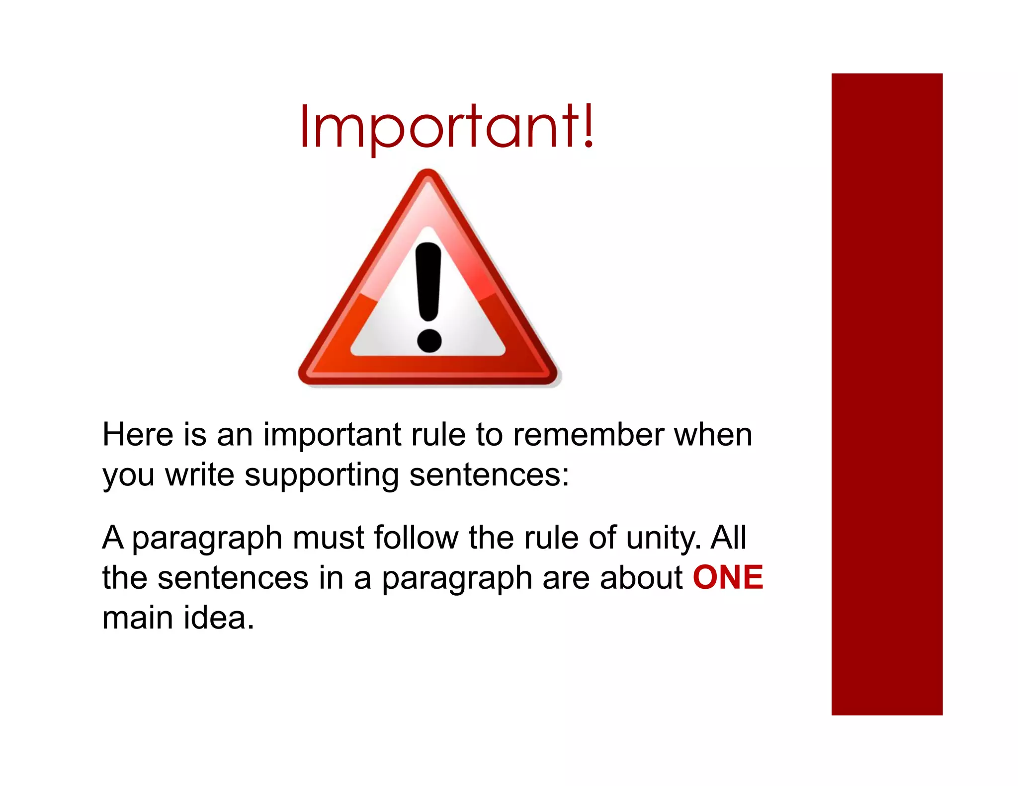 Important!
Here is an important rule to remember when
you write supporting sentences:
A paragraph must follow the rule of unity. All
the sentences in a paragraph are about ONE
main idea.
 