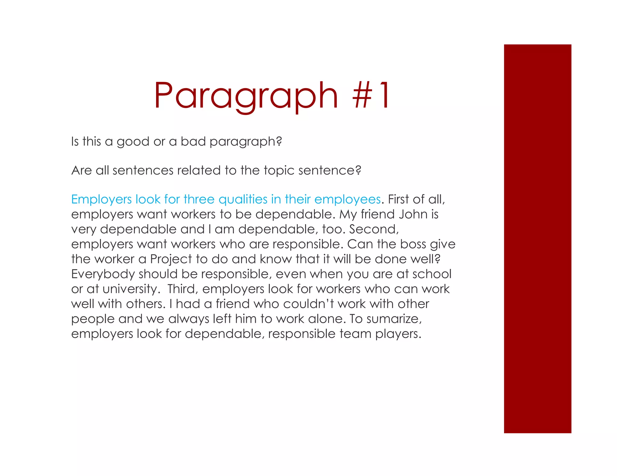 Paragraph #1
Is this a good or a bad paragraph?
Are all sentences related to the topic sentence?
Employers look for three qualities in their employees. First of all,
employers want workers to be dependable. My friend John is
very dependable and I am dependable, too. Second,
employers want workers who are responsible. Can the boss give
the worker a Project to do and know that it will be done well?
Everybody should be responsible, even when you are at school
or at university. Third, employers look for workers who can work
well with others. I had a friend who couldn’t work with other
people and we always left him to work alone. To sumarize,
employers look for dependable, responsible team players.
 