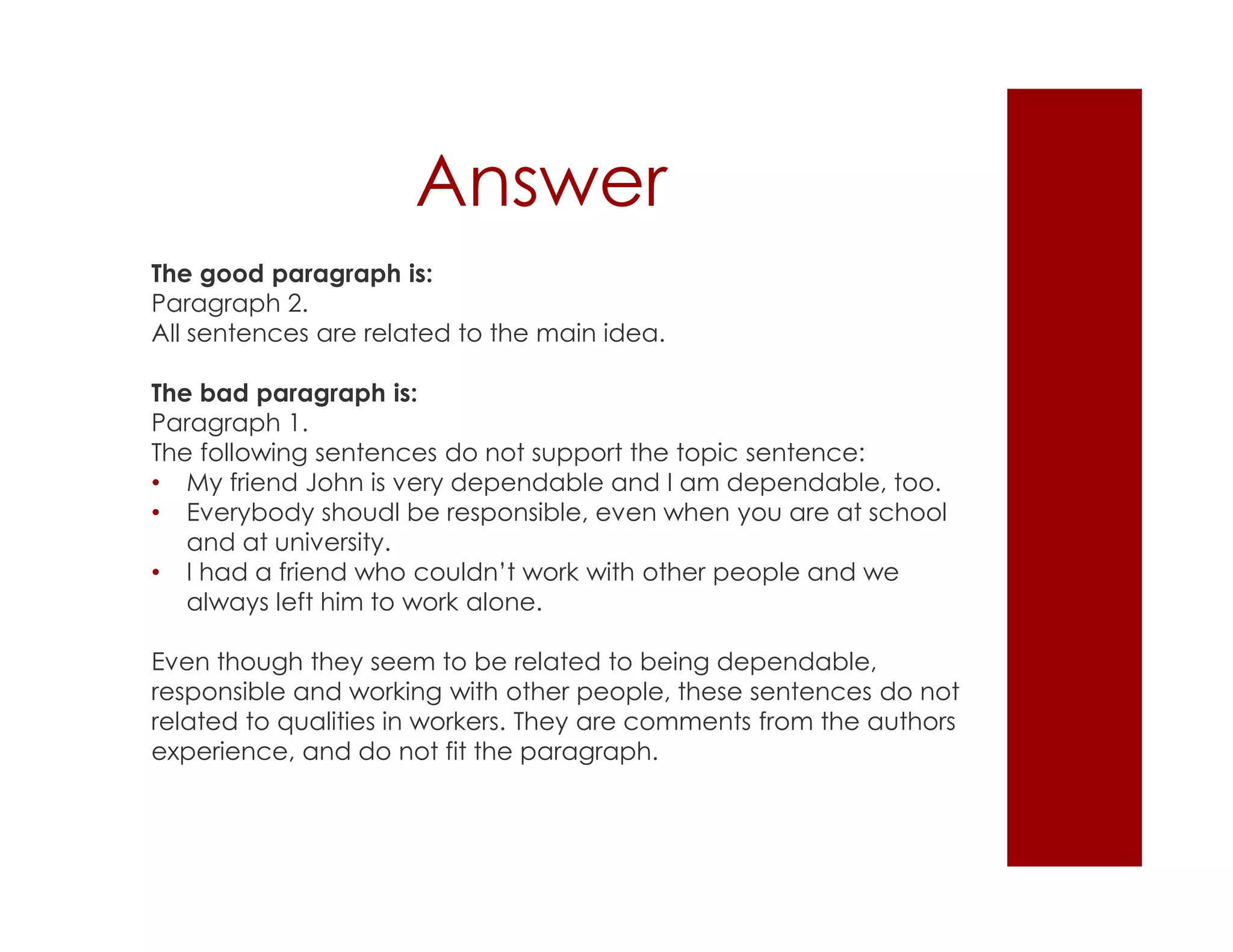 Answer
The good paragraph is:
Paragraph 2.
All sentences are related to the main idea.
The bad paragraph is:
Paragraph 1.
The following sentences do not support the topic sentence:
• My friend John is very dependable and I am dependable, too.
• Everybody shoudl be responsible, even when you are at school
and at university.
• I had a friend who couldn’t work with other people and we
always left him to work alone.
Even though they seem to be related to being dependable,
responsible and working with other people, these sentences do not
related to qualities in workers. They are comments from the authors
experience, and do not fit the paragraph.
 
