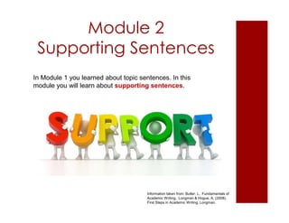 Module 2
Supporting Sentences
Information taken from: Butler, L. Fundamentals of
Academic Writing. Longman & Hogue, A. (2008).
First Steps in Academic Writing. Longman.
In Module 1 you learned about topic sentences. In this
module you will learn about supporting sentences.
 