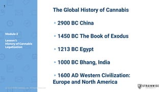 Module 2
Lesson 1:
History of Cannabis
Legalization
The Global History of Cannabis
▸2900 BC China
▸1450 BC The Book of Exodus
▸1213 BC Egypt
▸1000 BC Bhang, India
▸1600 AD Western Civilization:
Europe and North America
1
(c) 2018 STWC Holdings, Inc. All Rights Reserved
 