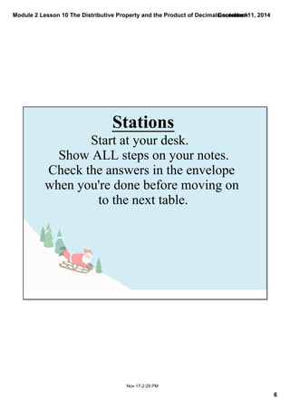 Module 2 Lesson 10 The Distributive Property and the Product of Decimals.notebook 
6 
December 11, 2014 
Stations 
Start at your desk. 
Show ALL steps on your notes. 
Check the answers in the envelope 
when you're done before moving on 
to the next table. 
Nov 17­2: 
29 PM 
 