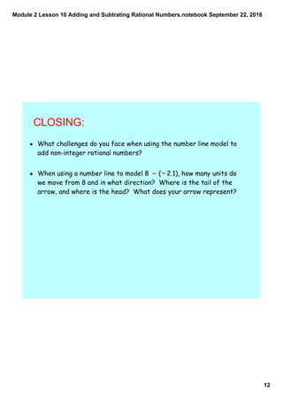 Module 2 Lesson 10 Adding and Subtrating Rational Numbers.notebook
12
September 22, 2016
CLOSING:
• What challenges do you face when using the number line model to
add non-integer rational numbers?
• When using a number line to model 8 ( 2.1), how many units do
we move from 8 and in what direction? Where is the tail of the
arrow, and where is the head? What does your arrow represent?
_ _
 