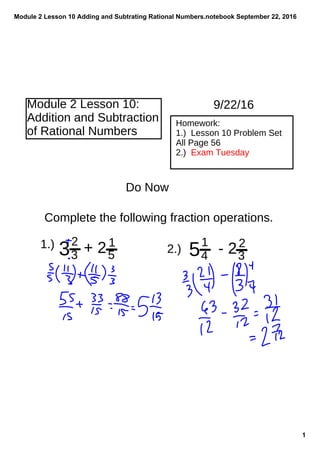 Module 2 Lesson 10 Adding and Subtrating Rational Numbers.notebook
1
September 22, 2016
Module 2 Lesson 10:
Addition and Subtraction
of Rational Numbers
Homework:
1.) Lesson 10 Problem Set
All Page 56
2.) Exam Tuesday
9/22/16
Do Now
Complete the following fraction operations.
1.)
32
3 + 21
5 51
4 - 22
3
2.)
 