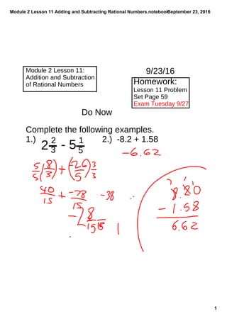Module 2 Lesson 11 Adding and Subtracting Rational Numbers.notebook
1
September 23, 2016
Module 2 Lesson 11:
Addition and Subtraction
of Rational Numbers Homework:
Lesson 11 Problem
Set Page 59
Exam Tuesday 9/27
Do Now
9/23/16
Complete the following examples.
1.) 2.) -8.2 + 1.58
2 - 52
3
1
5
 