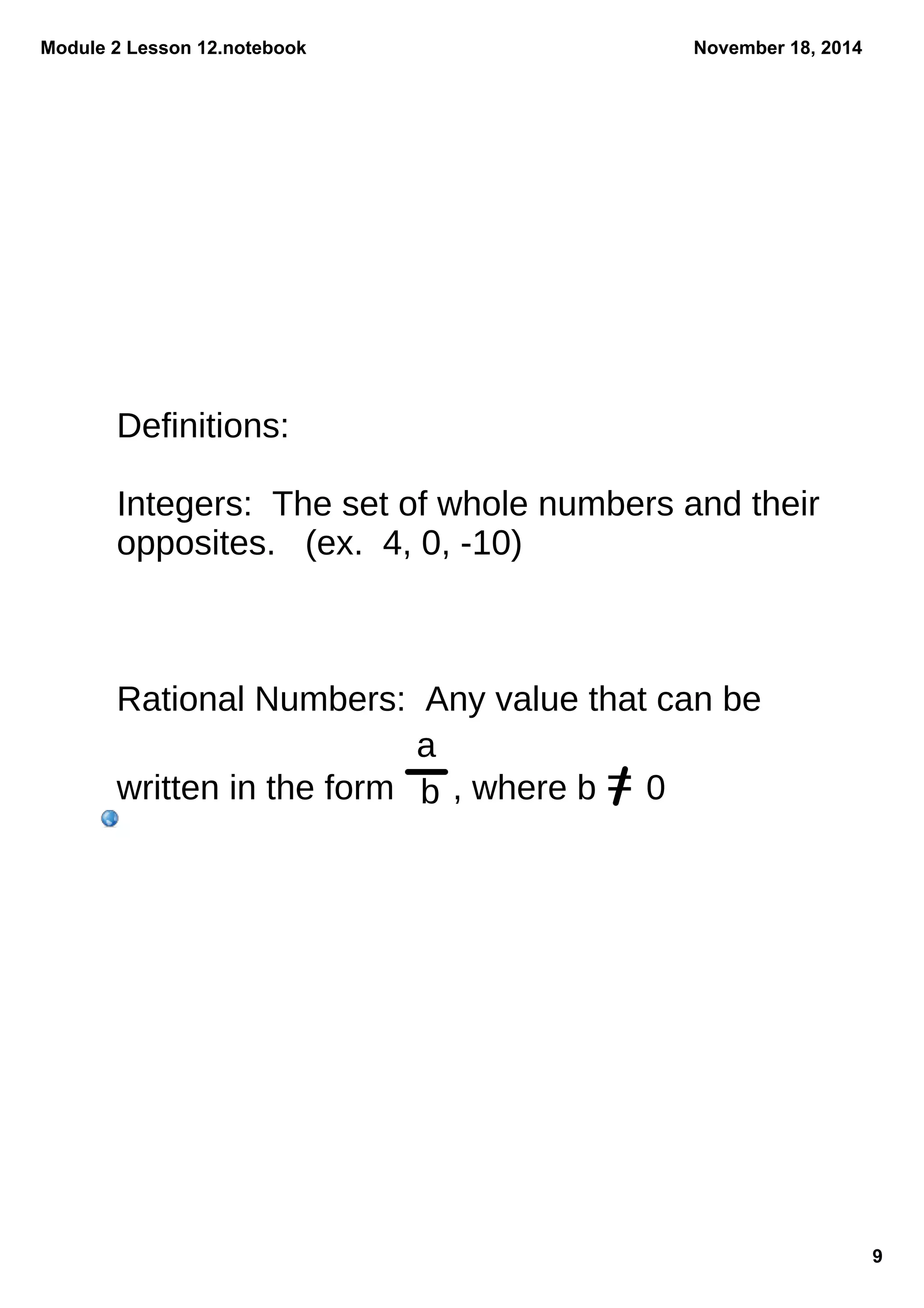 Module 2 Lesson 12.notebook 
9 
November 18, 2014 
Definitions: 
Integers: The set of whole numbers and their 
opposites. (ex. 4, 0, -10) 
Rational Numbers: Any value that can be 
written in the form , where b = 0 
a 
b 
 