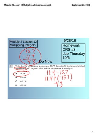 Module 2 Lesson 12 Multiplying Integers.notebook
1
September 28, 2016
Module 2 Lesson 12
Multiplying Integers Homework
CRS #3
due Thursday
10/6
Do Now
9/28/16
 