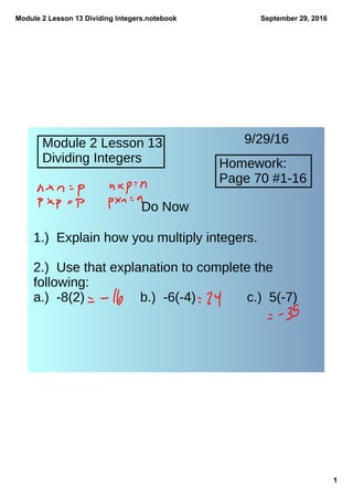 Module 2 Lesson 13 Dividing Integers.notebook
1
September 29, 2016
Module 2 Lesson 13
Dividing Integers
9/29/16
Homework:
Page 70 #1-16
Do Now
1.) Explain how you multiply integers.
2.) Use that explanation to complete the
following:
a.) -8(2) b.) -6(-4) c.) 5(-7)
 