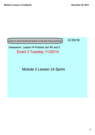 Module 2 Lesson 14.notebook 
1 
November 20, 2014 
Lesson 14: Converting Rational Numbers to Decimals Using Long Division 11/20/14 
Homework: Lesson 14 Problem Set #1 and 2 
Exam 3 Tuesday 11/25/14 
Module 2 Lesson 14 Sprint 
 