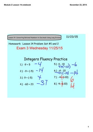Module 2 Lesson 14.notebook
1
November 23, 2015
Lesson 14: Converting Rational Numbers to Decimals Using Long Division 11/23/15
Homework: Lesson 14 Problem Set #1 and 2
Exam 3 Wednesday 11/25/15
Integers Fluency Practice
1.) -9 + 5
2.) -9 + (-5)
3.) 9 + (-5)
4.) -60 + 23
5.) 4 - 10
6.) -4 - 10
7.) -4 - (-10)
8.) 4 - (-10)
 