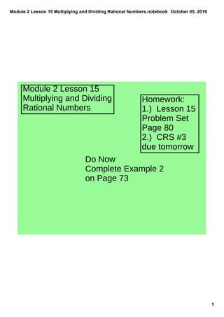 Module 2 Lesson 15 Multiplying and Dividing Rational Numbers.notebook
1
October 05, 2016
Module 2 Lesson 15
Multiplying and Dividing
Rational Numbers
Homework:
1.) Lesson 15
Problem Set
Page 80
2.) CRS #3
due tomorrow
Do Now
Complete Example 2
on Page 73
 