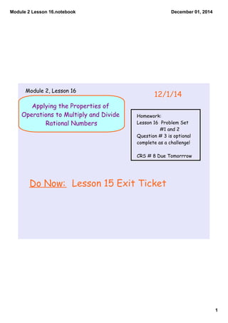 Module 2 Lesson 16.notebook 
1 
December 01, 2014 
Module 2, Lesson 16 12/1/14 
Applying the Properties of 
Operations to Multiply and Divide 
Rational Numbers 
Homework: 
Lesson 16 Problem Set 
#1 and 2 
Question # 3 is optional 
complete as a challenge! 
CRS # 8 Due Tomorrrow 
Do Now: Lesson 15 Exit Ticket 
 