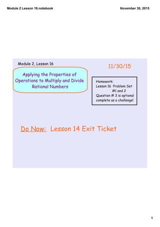 Module 2 Lesson 16.notebook
1
November 30, 2015
Applying the Properties of
Operations to Multiply and Divide
Rational Numbers
Do Now: Lesson 14 Exit Ticket
11/30/15
Module 2, Lesson 16
Homework:
Lesson 16 Problem Set
#1 and 2
Question # 3 is optional
complete as a challenge!
 