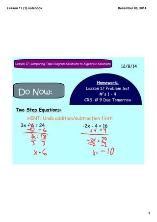Lesson 17 (1).notebook 
1 
December 08, 2014 
Lesson 17: Comparing Tape Diagram Solutions to Algebraic Solutions 12/8/14 
Homework: 
Lesson 17 Problem Set 
#'s 1 - 4 
CRS # 9 Due Tomorrow 
Do Now: 
Two Step Equations: 
HINT: Undo addition/subtraction first! 
3x + 6 = 24 -2x - 4 = 16 
 