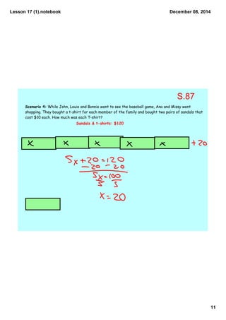 Lesson 17 (1).notebook 
December 08, 2014 
11 
Scenario 4: While John, Louie and Bonnie went to see the baseball game, Ana and Missy went 
shopping. They bought a t-shirt for each member of the family and bought two pairs of sandals that 
cost $10 each. How much was each T-shirt? 
Sandals & t-shirts: $120 
S.87 
 