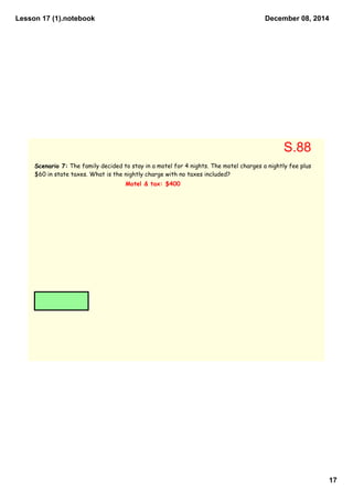Lesson 17 (1).notebook 
December 08, 2014 
17 
Scenario 7: The family decided to stay in a motel for 4 nights. The motel charges a nightly fee plus 
$60 in state taxes. What is the nightly charge with no taxes included? 
Motel & tax: $400 
S.88 
 