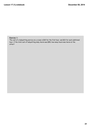 Lesson 17 (1).notebook 
December 08, 2014 
21 
Exercise 1: 
The cost of a babysitting service on a cruise is $10 for the first hour, and $12 for each additional 
hour. if the total cost of babysitting baby Aaron was $58, how many hours was Aaron at the 
sitter? 
 