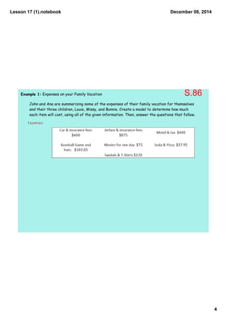 Lesson 17 (1).notebook 
4 
December 08, 2014 
Example 1: Expenses on your Family Vacation 
S.86 
John and Ana are summarizing some of the expenses of their family vacation for themselves 
and their three children, Louie, Missy, and Bonnie. Create a model to determine how much 
each item will cost, using all of the given information. Then, answer the questions that follow. 
 