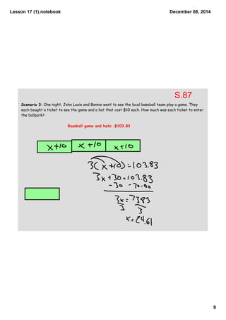 Lesson 17 (1).notebook 
9 
December 08, 2014 
Scenario 3: One night, John Louie and Bonnie went to see the local baseball team play a game. They 
each bought a ticket to see the game and a hat that cost $10 each. How much was each ticket to enter 
the ballpark? 
Baseball game and hats: $103.83 
S.87 
 