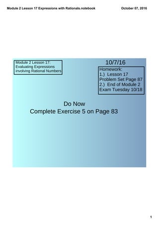Module 2 Lesson 17 Expressions with Rationals.notebook
1
October 07, 2016
Module 2 Lesson 17:
Evaluating Expressions
involving Rational Numbers Homework:
1.) Lesson 17
Problem Set Page 87
2.) End of Module 2
Exam Tuesday 10/18
10/7/16
Do Now
Complete Exercise 5 on Page 83
 
