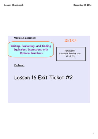 Lesson 18.notebook 
1 
December 02, 2014 
Module 2, Lesson 18 
Writing, Evaluating, and Finding 
Equivalent Expressions with 
Rational Numbers 
12/2/14 
Homework: 
Lesson 18 Problem Set 
#'s 1,2,3 
Do Now: 
Lesson 16 Exit Ticket #2 
 
