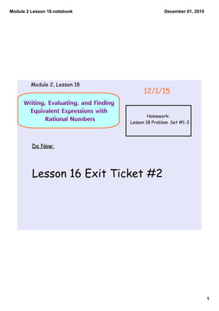 Module 2 Lesson 18.notebook
1
December 01, 2015
Writing, Evaluating, and Finding
Equivalent Expressions with
Rational Numbers
Do Now:
Lesson 16 Exit Ticket #2
12/1/15
Module 2, Lesson 18
Homework:
Lesson 18 Problem Set #1-3
 