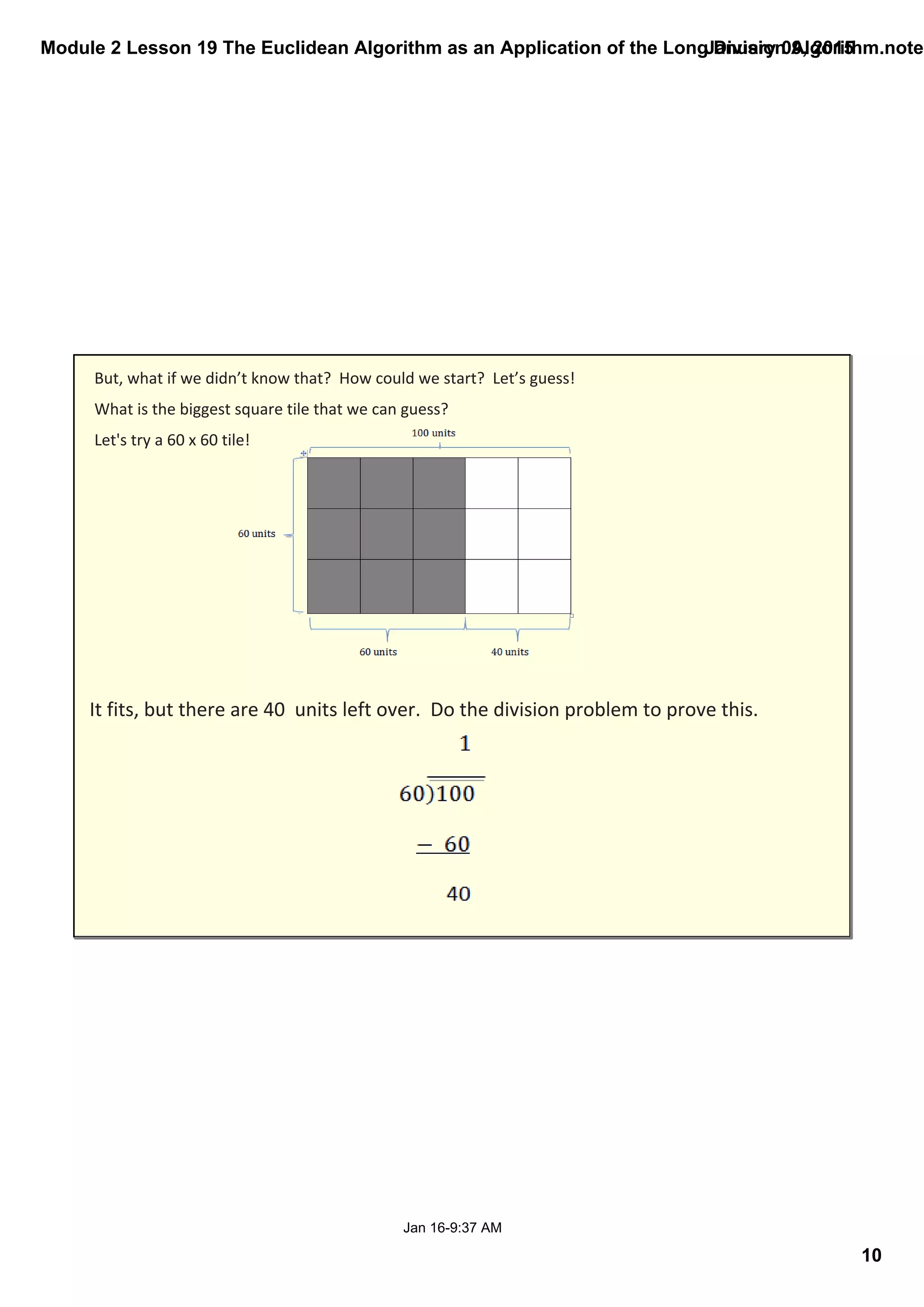Module 2 Lesson 19 The Euclidean Algorithm as an Application of the Long Division Algorithm.noteb
10
January 09, 2015
Jan 16­9:37 AM
But, what if we didn’t know that?  How could we start?  Let’s guess!
What is the biggest square tile that we can guess? 
Let's try a 60 x 60 tile!
It fits, but there are 40  units left over.  Do the division problem to prove this.
 