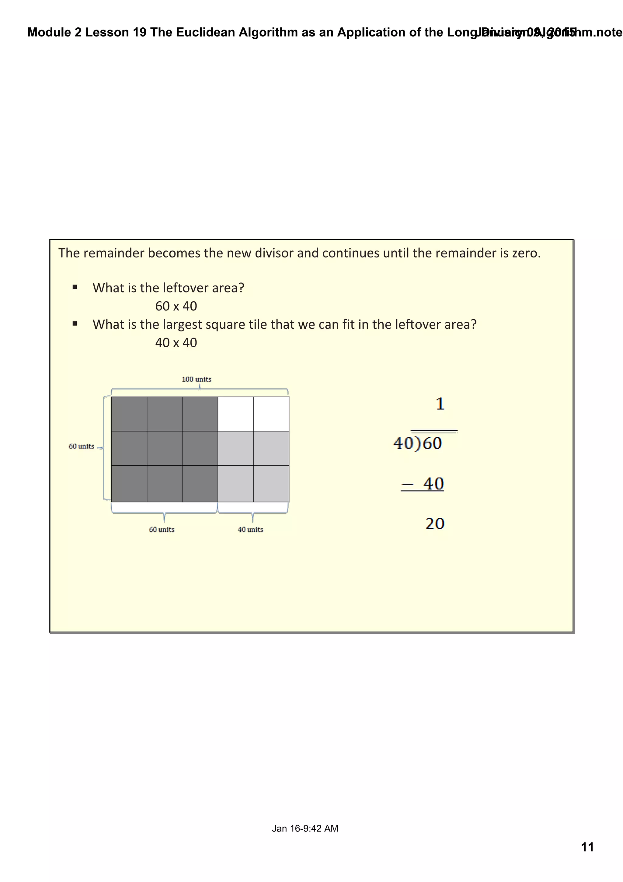 Module 2 Lesson 19 The Euclidean Algorithm as an Application of the Long Division Algorithm.noteb
11
January 09, 2015
Jan 16­9:42 AM
The remainder becomes the new divisor and continues until the remainder is zero.
§ What is the leftover area? 
60 x 40
§ What is the largest square tile that we can fit in the leftover area? 
40 x 40
 