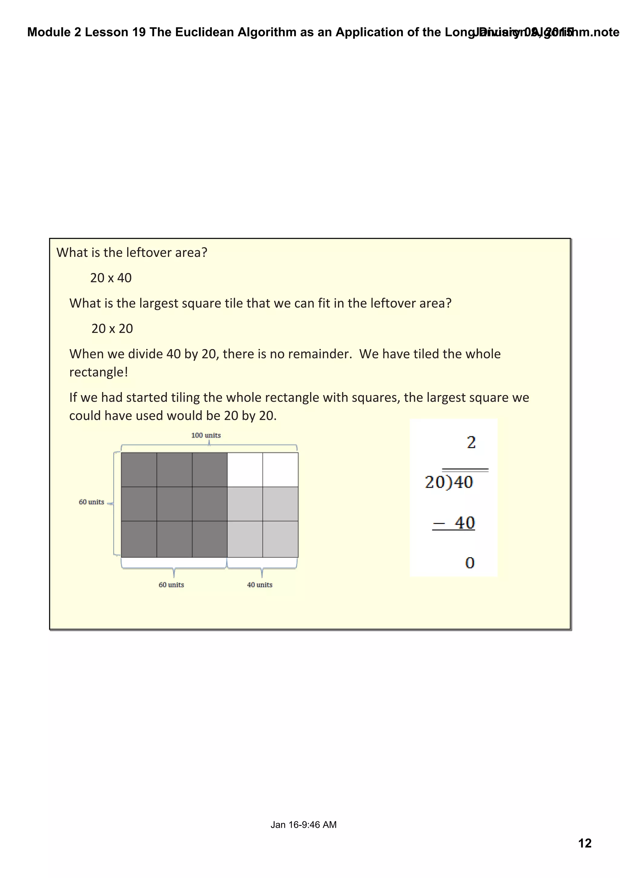 Module 2 Lesson 19 The Euclidean Algorithm as an Application of the Long Division Algorithm.noteb
12
January 09, 2015
Jan 16­9:46 AM
What is the leftover area? 
20 x 40
What is the largest square tile that we can fit in the leftover area? 
20 x 20
When we divide 40 by 20, there is no remainder.  We have tiled the whole 
rectangle!  
If we had started tiling the whole rectangle with squares, the largest square we 
could have used would be 20 by 20. 
 