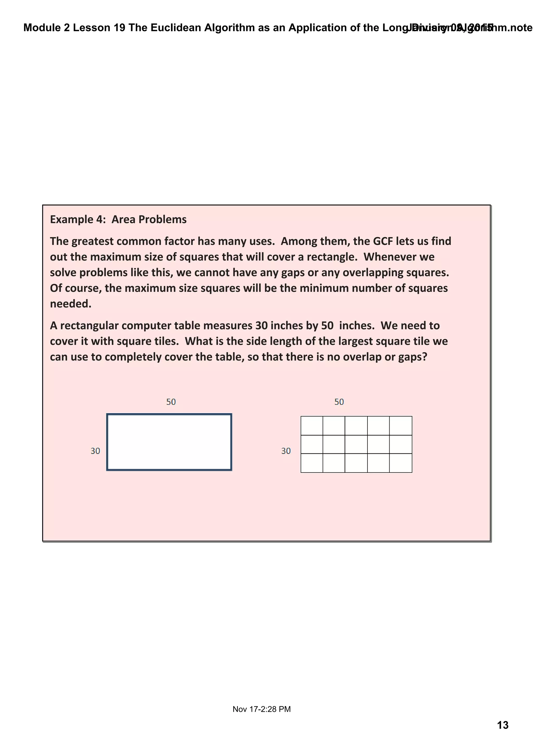 Module 2 Lesson 19 The Euclidean Algorithm as an Application of the Long Division Algorithm.noteb
13
January 09, 2015
Nov 17­2:28 PM
Example 4:  Area Problems
The greatest common factor has many uses.  Among them, the GCF lets us find 
out the maximum size of squares that will cover a rectangle.  Whenever we 
solve problems like this, we cannot have any gaps or any overlapping squares.  
Of course, the maximum size squares will be the minimum number of squares 
needed.
A rectangular computer table measures 30 inches by 50  inches.  We need to 
cover it with square tiles.  What is the side length of the largest square tile we 
can use to completely cover the table, so that there is no overlap or gaps? 
 