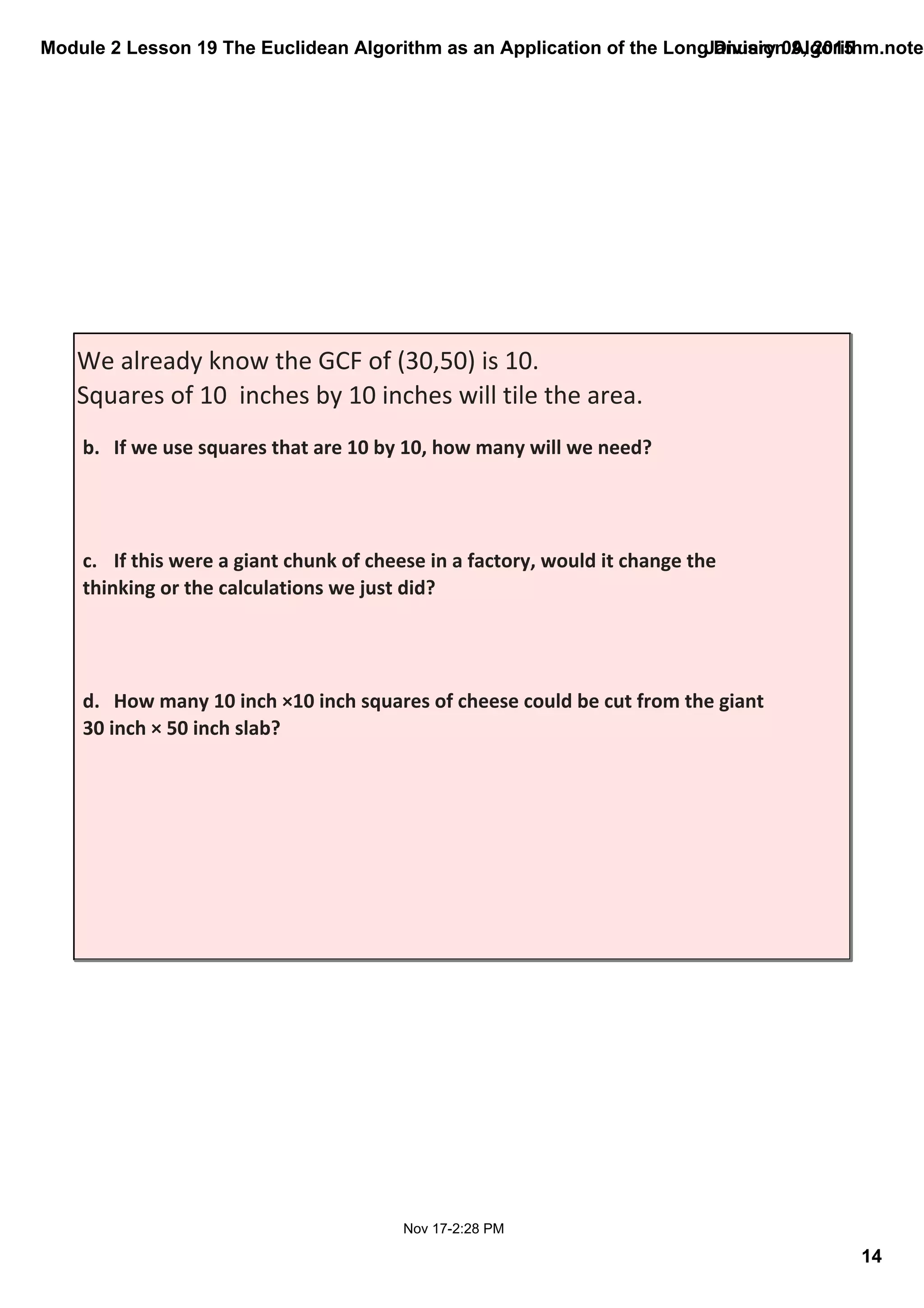 Module 2 Lesson 19 The Euclidean Algorithm as an Application of the Long Division Algorithm.noteb
14
January 09, 2015
Nov 17­2:28 PM
We already know the GCF of (30,50) is 10.  
Squares of 10  inches by 10 inches will tile the area.
b. If we use squares that are 10 by 10, how many will we need?
c. If this were a giant chunk of cheese in a factory, would it change the 
thinking or the calculations we just did?
d. How many 10 inch ×10 inch squares of cheese could be cut from the giant 
30 inch × 50 inch slab?
 