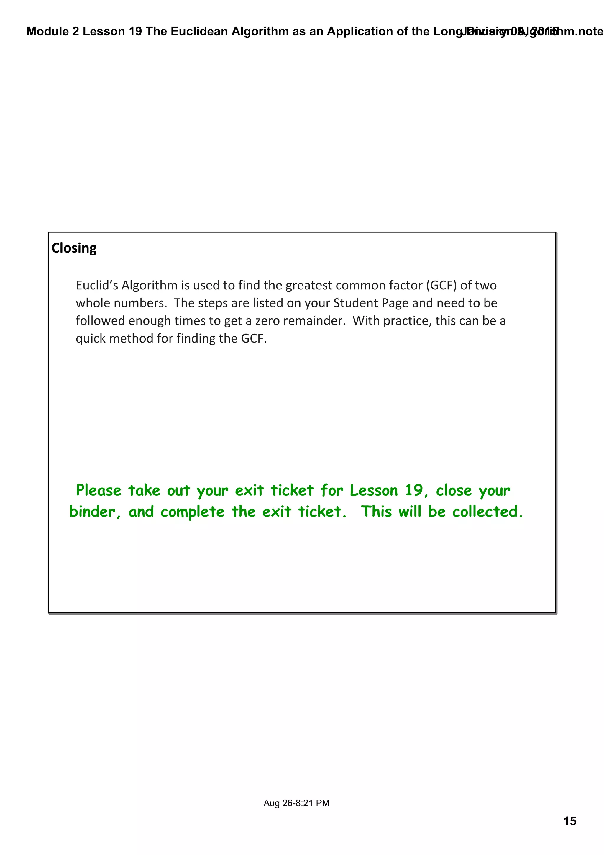 Module 2 Lesson 19 The Euclidean Algorithm as an Application of the Long Division Algorithm.noteb
15
January 09, 2015
Aug 26­8:21 PM
Closing
Please take out your exit ticket for Lesson 19, close your
binder, and complete the exit ticket. This will be collected.
Euclid’s Algorithm is used to find the greatest common factor (GCF) of two 
whole numbers.  The steps are listed on your Student Page and need to be 
followed enough times to get a zero remainder.  With practice, this can be a 
quick method for finding the GCF. 
 