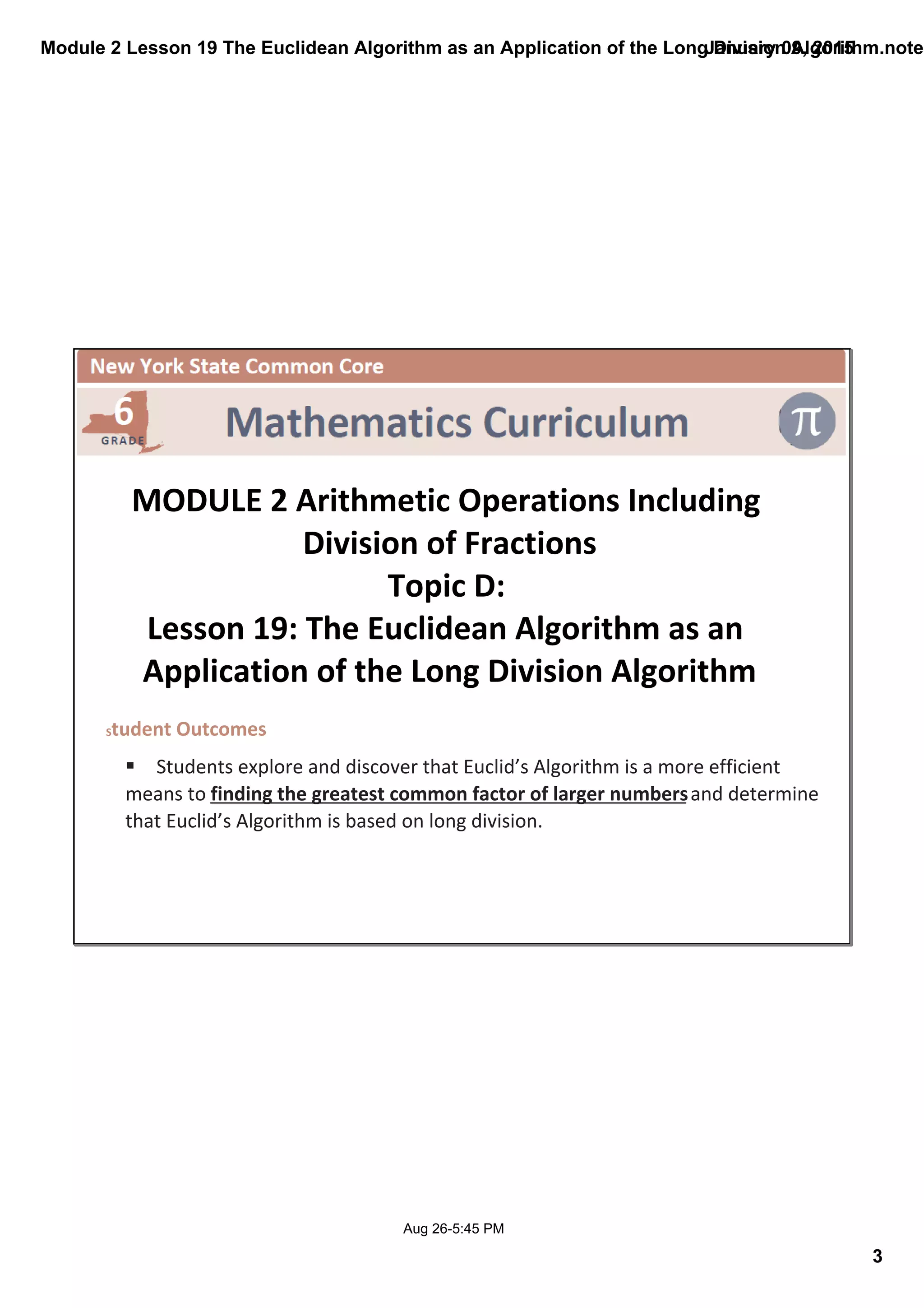 Module 2 Lesson 19 The Euclidean Algorithm as an Application of the Long Division Algorithm.noteb
3
January 09, 2015
Aug 26­5:45 PM
 
MODULE 2 Arithmetic Operations Including 
Division of Fractions
Topic D: 
Lesson 19: The Euclidean Algorithm as an 
Application of the Long Division Algorithm
Student Outcomes
§ Students explore and discover that Euclid’s Algorithm is a more efficient 
means to finding the greatest common factor of larger numbers and determine 
that Euclid’s Algorithm is based on long division.  
 