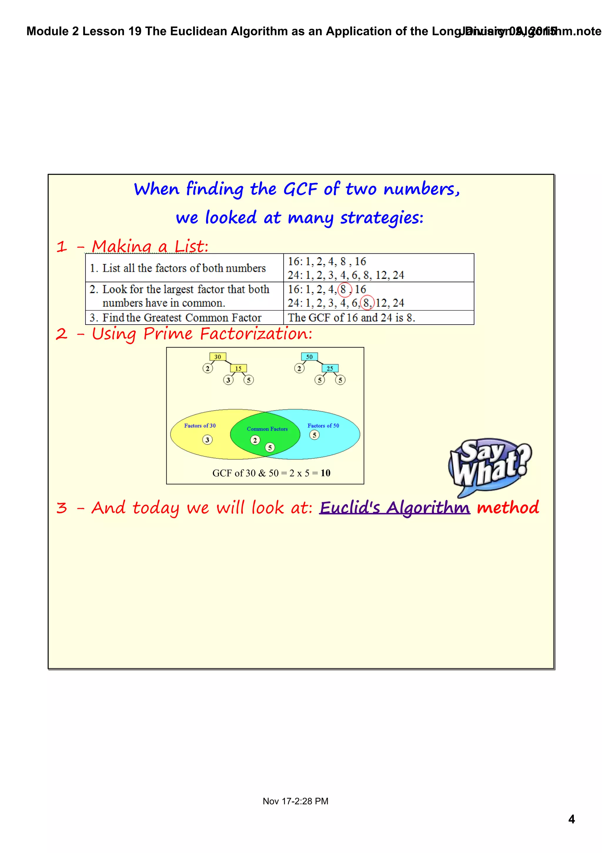 Module 2 Lesson 19 The Euclidean Algorithm as an Application of the Long Division Algorithm.noteb
4
January 09, 2015
Nov 17­2:28 PM
When finding the GCF of two numbers,
we looked at many strategies:
1 - Making a List:
2 - Using Prime Factorization:
3 - And today we will look at: Euclid's Algorithm method
GCF of 30 & 50 = 2 x 5 = 10
 