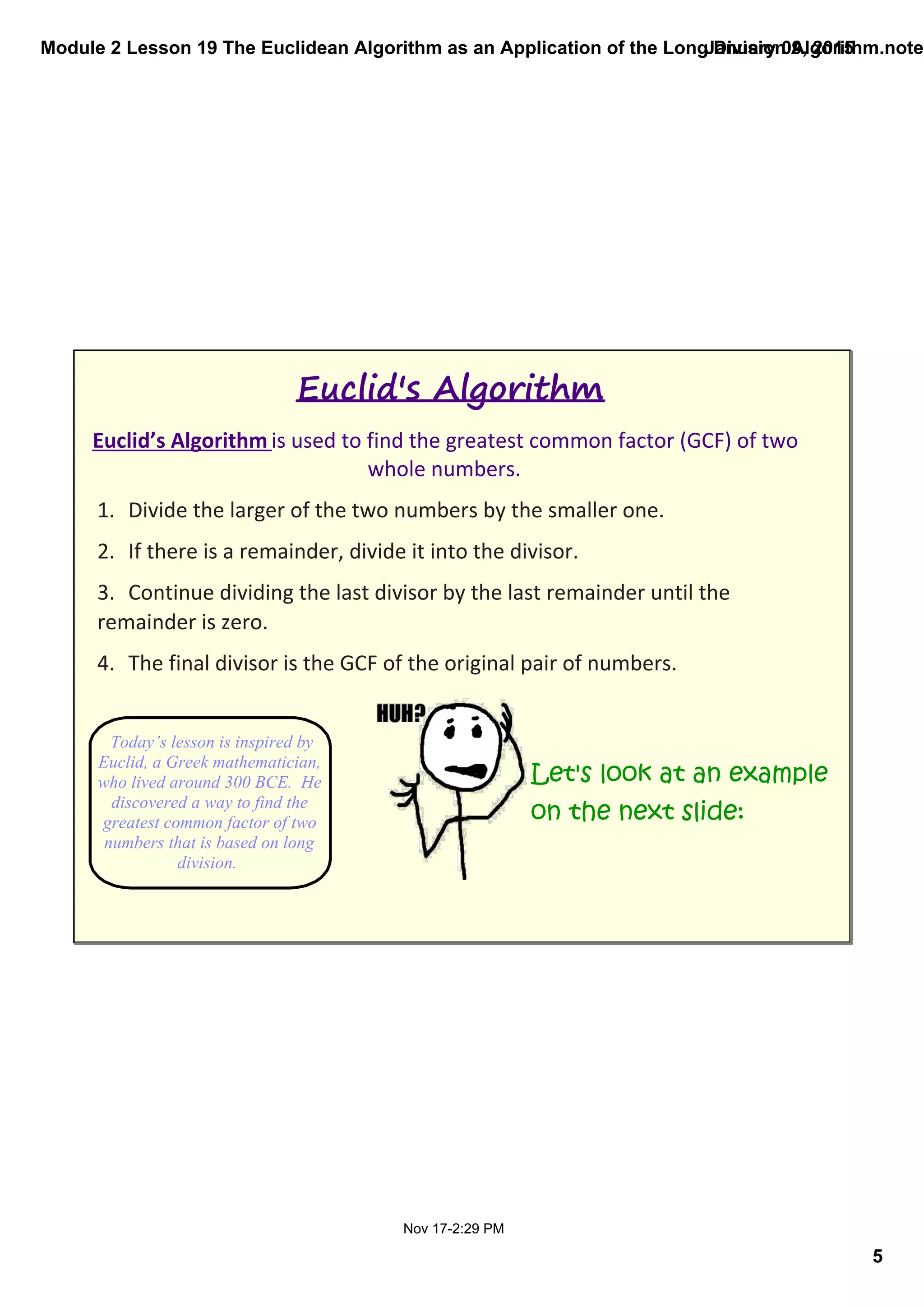 Module 2 Lesson 19 The Euclidean Algorithm as an Application of the Long Division Algorithm.noteb
5
January 09, 2015
Nov 17­2:29 PM
Euclid’s Algorithm is used to find the greatest common factor (GCF) of two 
whole numbers. 
1. Divide the larger of the two numbers by the smaller one.
2. If there is a remainder, divide it into the divisor.
3. Continue dividing the last divisor by the last remainder until the 
remainder is zero.
4. The final divisor is the GCF of the original pair of numbers.
Euclid's Algorithm
Let's look at an example
on the next slide:
Today’s lesson is inspired by 
Euclid, a Greek mathematician, 
who lived around 300 BCE.  He 
discovered a way to find the 
greatest common factor of two 
numbers that is based on long 
division.  
 