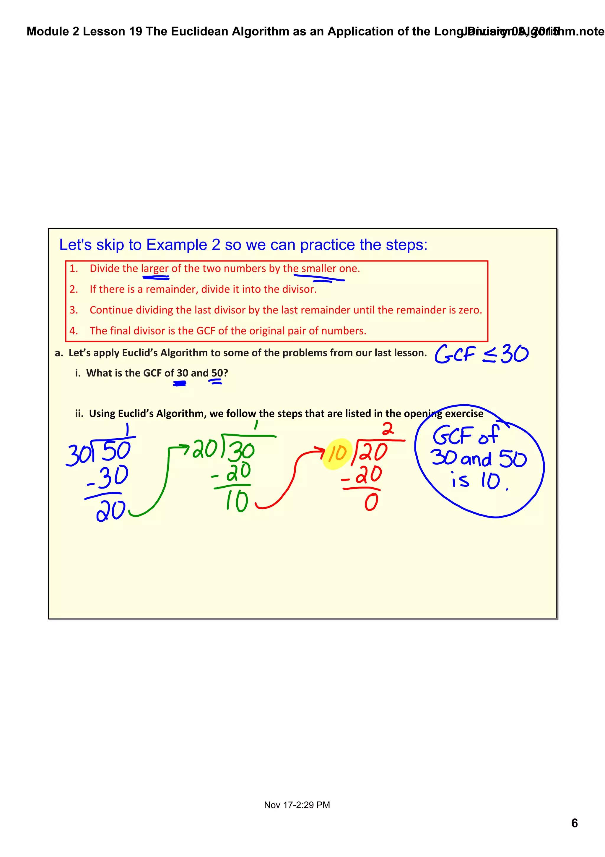 Module 2 Lesson 19 The Euclidean Algorithm as an Application of the Long Division Algorithm.noteb
6
January 09, 2015
Nov 17­2:29 PM
Let's skip to Example 2 so we can practice the steps:
1. Divide the larger of the two numbers by the smaller one.
2. If there is a remainder, divide it into the divisor.
3. Continue dividing the last divisor by the last remainder until the remainder is zero.
4. The final divisor is the GCF of the original pair of numbers.
a.  Let’s apply Euclid’s Algorithm to some of the problems from our last lesson.
i.  What is the GCF of 30 and 50? 
ii.  Using Euclid’s Algorithm, we follow the steps that are listed in the opening exercise
 
