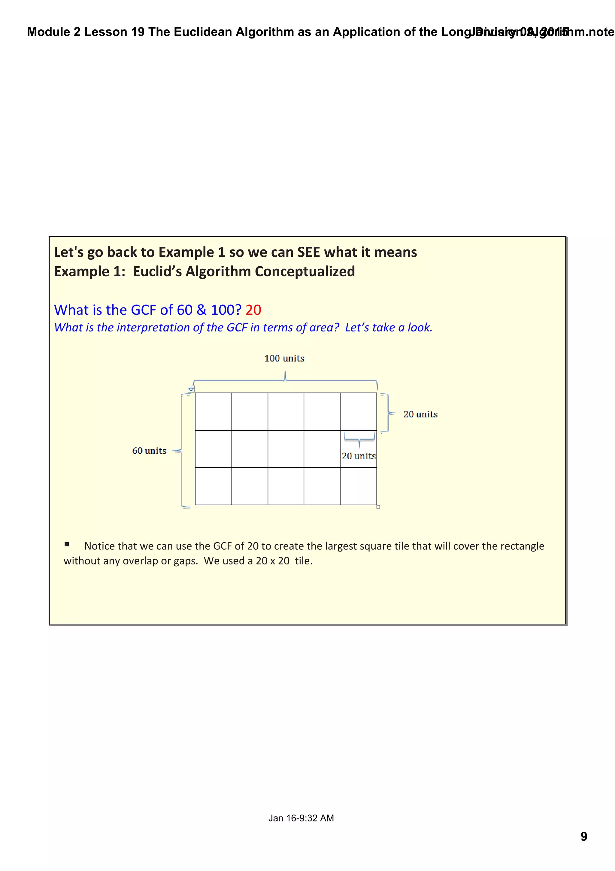 Module 2 Lesson 19 The Euclidean Algorithm as an Application of the Long Division Algorithm.noteb
9
January 09, 2015
Jan 16­9:32 AM
Let's go back to Example 1 so we can SEE what it means
Example 1:  Euclid’s Algorithm Conceptualized
What is the GCF of 60 & 100? 20
What is the interpretation of the GCF in terms of area?  Let’s take a look.
§ Notice that we can use the GCF of 20 to create the largest square tile that will cover the rectangle 
without any overlap or gaps.  We used a 20 x 20  tile. 
 