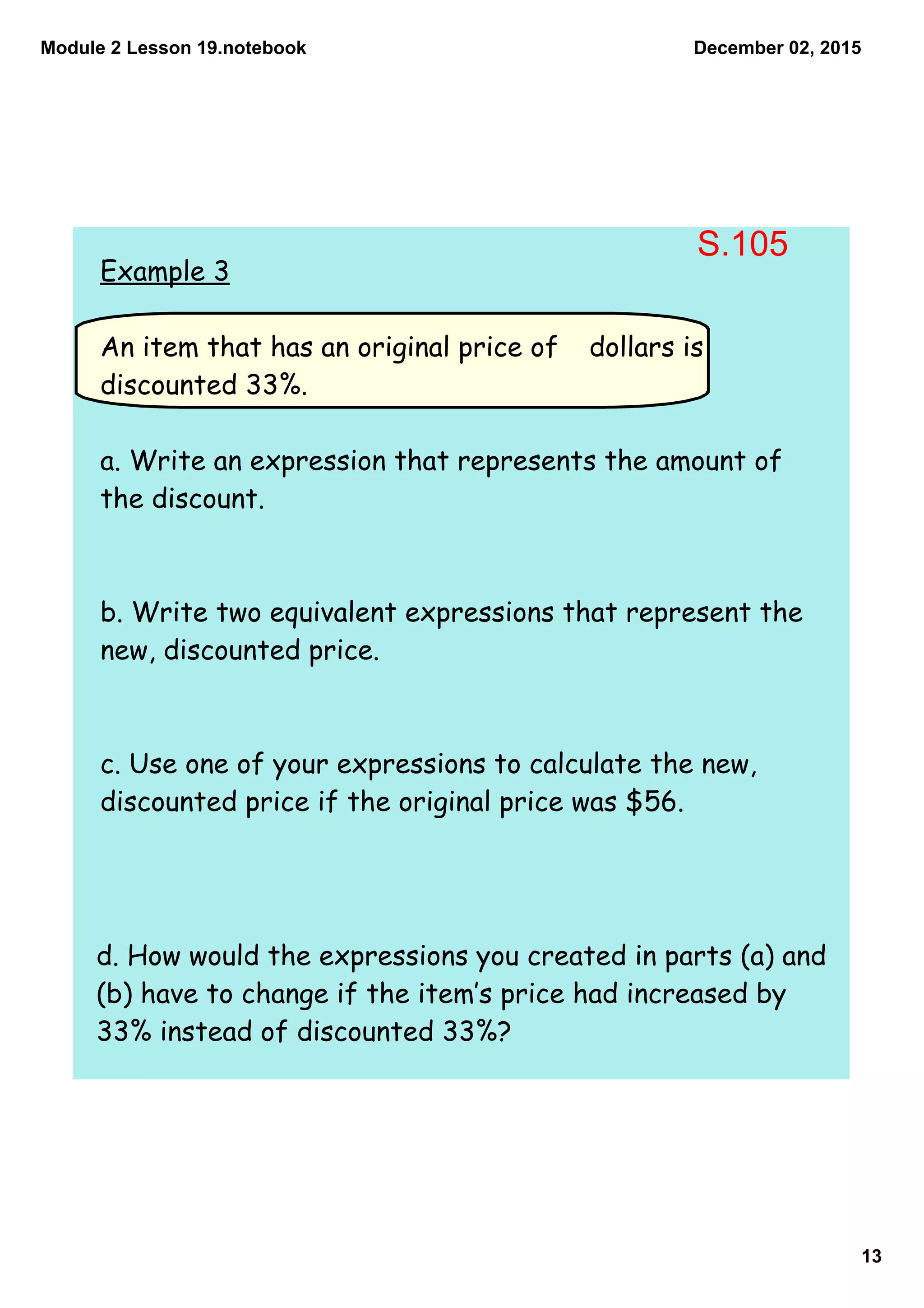 Module 2 Lesson 19.notebook
13
December 02, 2015
Example 3
An item that has an original price of dollars is
discounted 33%.
a. Write an expression that represents the amount of
the discount.
b. Write two equivalent expressions that represent the
new, discounted price.
c. Use one of your expressions to calculate the new,
discounted price if the original price was $56.
d. How would the expressions you created in parts (a) and
(b) have to change if the item‛s price had increased by
33% instead of discounted 33%?
S.105
 