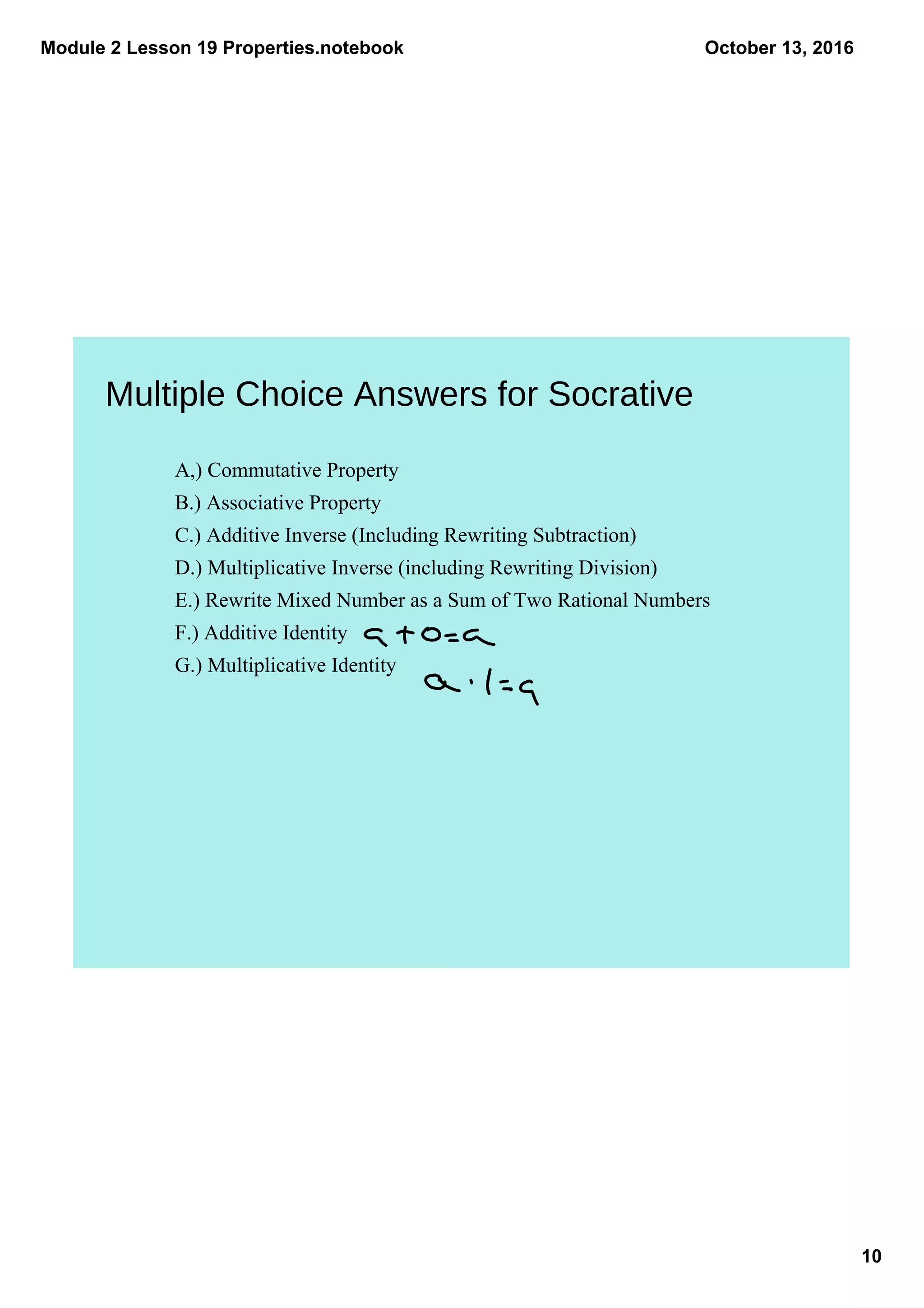 Module 2 Lesson 19 Properties.notebook
10
October 13, 2016
A,) Commutative Property
B.) Associative Property
C.) Additive Inverse (Including Rewriting Subtraction)
D.) Multiplicative Inverse (including Rewriting Division)
E.) Rewrite Mixed Number as a Sum of Two Rational Numbers
F.) Additive Identity
G.) Multiplicative Identity
Multiple Choice Answers for Socrative
 
