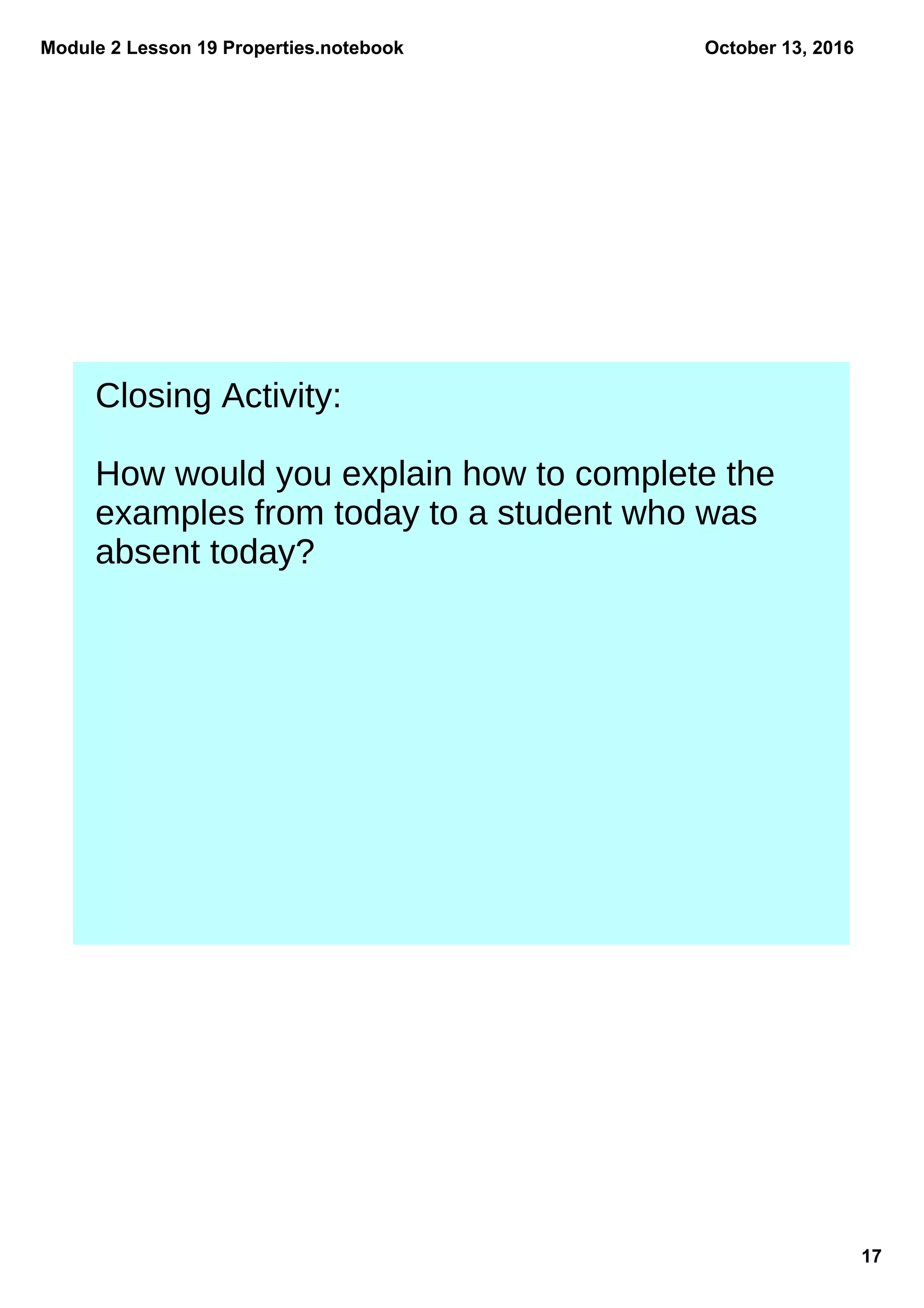 Module 2 Lesson 19 Properties.notebook
17
October 13, 2016
Closing Activity:
How would you explain how to complete the
examples from today to a student who was
absent today?
 