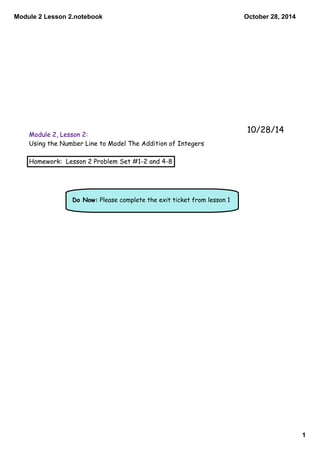 Module 2 Lesson 2.notebook 
1 
October 28, 2014 
Module 2, Lesson 2: 
Using the Number Line to Model The Addition of Integers 
Homework: Lesson 2 Problem Set #1-2 and 4-8 
Do Now: Please complete the exit ticket from lesson 1 
10/28/14 
 