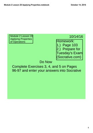 Module 2 Lesson 20 Applying Properties.notebook
1
October 14, 2016
Module 2 Lesson 20
Applying Properties
of Operations Homework:
1.) Page 103
2.) Prepare for
Tuesday's Exam
(Socrative.com)
10/14/16
Do Now
Complete Exercises 3, 4, and 5 on Pages
96-97 and enter your answers into Socrative
 