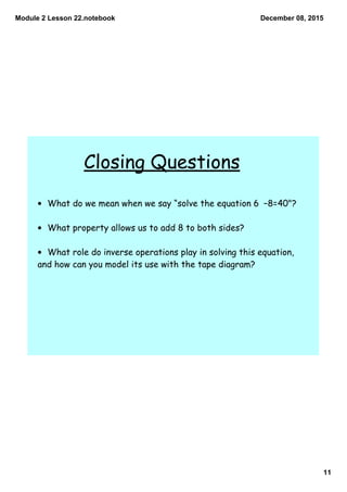 Module 2 Lesson 22.notebook
11
December 08, 2015
Closing Questions
• What do we mean when we say “solve the equation 6 −8=40"?
• What property allows us to add 8 to both sides?
• What role do inverse operations play in solving this equation,
and how can you model its use with the tape diagram?
 